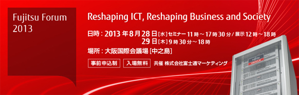 Fujitsu Forum 2013 Reshaping ICT, Reshaping Business and Society 【会期】2013年8月28日（水曜日） セミナー11時～17時30分/展示12時～18時、2013年8月29日（木曜日）9時30分～18時 【会場】大阪国際会議場 【事前申込制・入場無料】 共催 株式会社富士通マーケティング