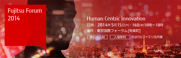 Fujitsu Forum 2014 Human Centric Innovation 【日時】2014年5月15日（木曜日）・16日（金曜日）10時から18時 【場所】東京国際フォーラム（有楽町） 【事前申込制・入場無料】 FUJITSUファミリ会共催