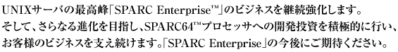 UNIXサーバの最高峰「SPARC Enterprise™」のビジネスを継続強化します。そして、さらなる進化を目指し、SPARC64™プロセッサへの開発投資を積極的に行い、お客様のビジネスを支え続けます。「SPARC Enterprise」の今後にご期待ください。
