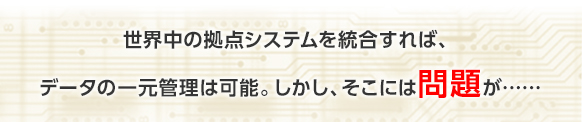 世界中の拠点システムを統合すれば、データの一元管理は可能。しかし、そこには問題が……