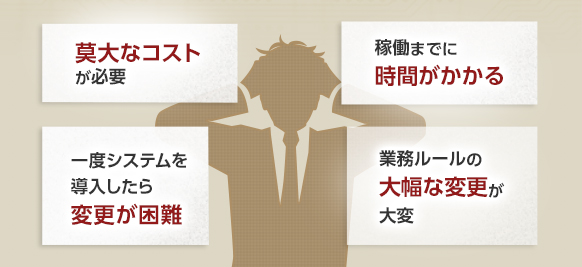 莫大なコストが必要 稼働までに時間がかかる 一度システムを導入したら変更が困難 業務ルールの大幅な変更が大変