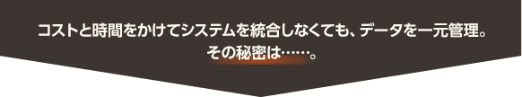 コストと時間をかけてシステムを統合しなくても、データを一元管理。その秘密は……。