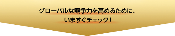 グローバルな競争力を高めるために、いますぐチェック！