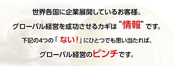 世界各国に企業展開しているお客様。グローバル経営を成功させるカギは“情報”です。下記の4つの「 ない！」にひとつでも思い当たれば、グローバル経営のピンチです。