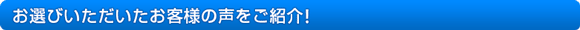 お選びいただいたお客様の声をご紹介! お選びいただいたお客様の声をご紹介!