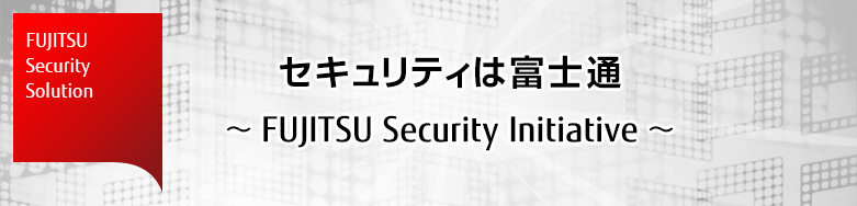 FUJITSU Security Solution セキュリティは富士通 ~FUJITSU Security Initiative~ FUJITSU Security Solution セキュリティは富士通 ~FUJITSU Security Initiative~