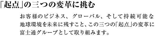 「起点」の三つの変革に挑む お客様のビジネス、グローバル、そして持続可能な地球環境を未来に残すこと、この三つの「起点」の変革に富士通グループとして取り組みます。