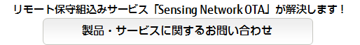 リモート保守組込みサービス「Sensing Network OTA」 が解決します!製品・サービスに関するお問い合わせ リモート保守組込みサービス「Sensing Network OTA」 が解決します!製品・サービスに関するお問い合わせ