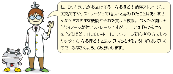 私、Dr. ムラカミがお届けする「なるほど!納得ストレージ」。突然ですが、ストレージって難しいと思われたことはありませんか？さまざまな機能やそれを支える技術。なんだか難しそうなイメージが強いストレージですが、ここでは「もやもや？」を「なるほど！」にをモットーに、ストレージ初心者の方にもわかりやすく、なるほど！と思っていただけるように解説していくので、みなさんよろしくお願いします。