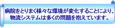 病院をとりまく様々な環境が変化することにより、物流システムは多くの問題を抱えています。 病院をとりまく様々な環境が変化することにより、物流システムは多くの問題を抱えています。