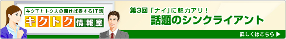 「キク子とトク夫の聞けば得するIT話-キクトク情報室」第3回「『ナイ』に魅力アリ！話題のシンクライアント」詳しくはこちら