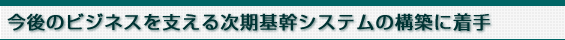 今後のビジネスを支える次期基幹システムの構築に着手