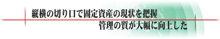 縦横の切り口で固定資産の現状を把握管理の質が大幅に向上した