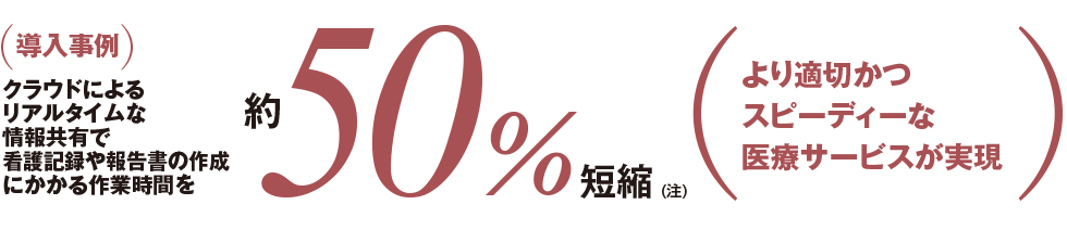(導入事例)クラウドによるリアルタイムな情報共有で看護記録や報告書の作成にかかる作業時間を約50%短縮(注)(より適切かつスピーディーな医療サービスが実現 (導入事例)クラウドによるリアルタイムな情報共有で看護記録や報告書の作成にかかる作業時間を約50%短縮(注)(より適切かつスピーディーな医療サービスが実現
