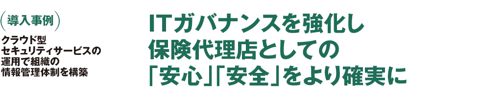 (導入事例)クラウド型セキュリティサービスの運用で組織の情報管理体制を構築。ITガバナンスを強化し保険代理店としての「安心」「安全」をより確実に (導入事例)クラウド型セキュリティサービスの運用で組織の情報管理体制を構築。ITガバナンスを強化し保険代理店としての「安心」「安全」をより確実に