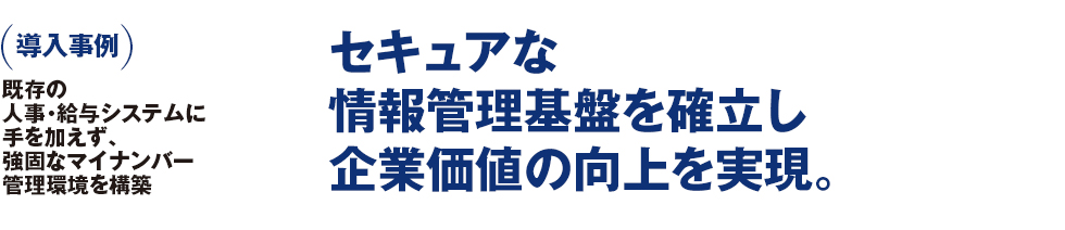 導入事例 既存の人事・給与システムに手を加えず、強固なマイナンバー管理環境を構築 セキュアな情報管理基盤を確立し企業価値の向上を実現。 導入事例 既存の人事・給与システムに手を加えず、強固なマイナンバー管理環境を構築 セキュアな情報管理基盤を確立し企業価値の向上を実現。