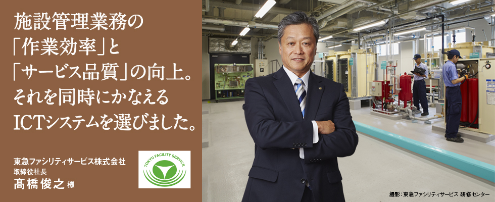 施設管理業務の「作業効率」と「サービス品質」の向上。それを同時にかなえるICTシステムを選びました。東急ファシリティサービス株式会社 取締役社長 髙橋俊之様 施設管理業務の「作業効率」と「サービス品質」の向上。それを同時にかなえるICTシステムを選びました。東急ファシリティサービス株式会社 取締役社長 髙橋俊之様