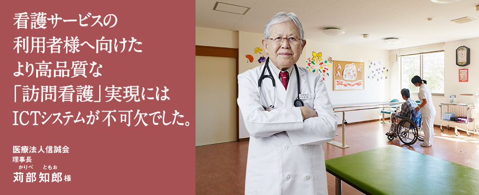 看護サービスの利用者様へ向けたより高品質な「訪問看護」実現にはICTシステムが不可欠でした。 医療法人信誠会 理事長 苅部 知郎(かりべ ともお)様 看護サービスの利用者様へ向けたより高品質な「訪問看護」実現にはICTシステムが不可欠でした。 医療法人信誠会 理事長 苅部 知郎(かりべ ともお)様