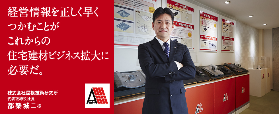 経営情報を正しく早くつかむことがこれからの住宅建材ビジネス拡大に必要だ。株式会社屋根技術研究所 代表取締役社長 都築城二様 経営情報を正しく早くつかむことがこれからの住宅建材ビジネス拡大に必要だ。株式会社屋根技術研究所 代表取締役社長 都築城二様