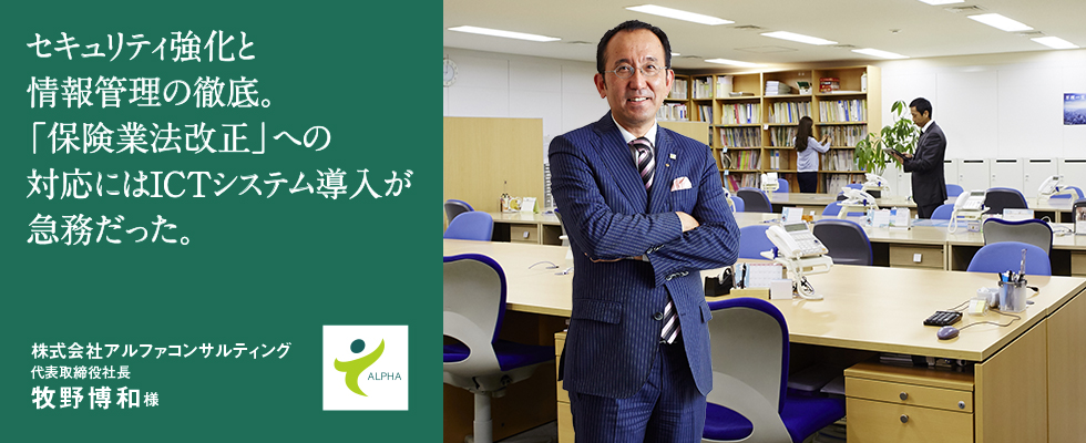 セキュリティ強化と情報管理の徹底。「保険業法改正」への対応にはICTシステム導入が急務だった。株式会社アルファコンサルティング代表取締役社長 牧野博和様 セキュリティ強化と情報管理の徹底。「保険業法改正」への対応にはICTシステム導入が急務だった。株式会社アルファコンサルティング代表取締役社長 牧野博和様