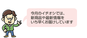 今月のイチオシでは、 新商品や最新情報を いち早くお届けしています 今月のイチオシでは、 新商品や最新情報を いち早くお届けしています