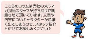 こちらのコラムは弊社のメルマガ担当スタッフが持ち回りで執筆させて頂いています。文章や内容についキャラクターが色濃く出てしまうので、スタッフ紹介と併せてお楽しみください こちらのコラムは弊社のメルマガ担当スタッフが持ち回りで執筆させて頂いています。文章や内容についキャラクターが色濃く出てしまうので、スタッフ紹介と併せてお楽しみください