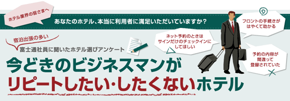 【ホテル業界の皆さまへ:あなたのホテル、本当に利用者に満足いただいていますか?】利用者の声「ネット予約のときはサインだけのチェックインにしてほしい」「フロントの手続きがはやくて助かる」「予約の内容が間違って登録されていた」宿泊出張の多い富士通社員に聞いたホテル選びアンケート 今どきのビジネスマンがリピートしたい・したくないホテル 【ホテル業界の皆さまへ:あなたのホテル、本当に利用者に満足いただいていますか?】利用者の声「ネット予約のときはサインだけのチェックインにしてほしい」「フロントの手続きがはやくて助かる」「予約の内容が間違って登録されていた」宿泊出張の多い富士通社員に聞いたホテル選びアンケート 今どきのビジネスマンがリピートしたい・したくないホテル