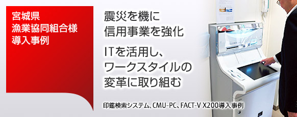 宮城県漁業協同組合様導入事例。震災を機に信用事業を強化。ITを活用し、ワークスタイルの変革に取り組む。印鑑検索システム、CMU-PC、FACT-V X200導入事例。 宮城県漁業協同組合様導入事例。震災を機に信用事業を強化。ITを活用し、ワークスタイルの変革に取り組む。印鑑検索システム、CMU-PC、FACT-V X200導入事例。