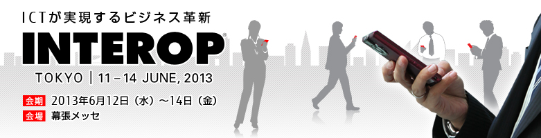 ICTが実現するビジネス革新 INTEROP 東京 会期：2013年6月12日（水曜日）～14日（金曜日）、会場：幕張メッセ
