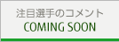注目選手のコメント COMING SOON