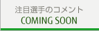 注目選手のコメント COMING SOON