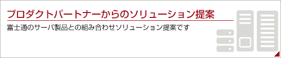プロダクトパートナーからのソリューション提案。富士通のサーバ製品との組み合わせソリューション提案です。 プロダクトパートナーからのソリューション提案。富士通のサーバ製品との組み合わせソリューション提案です。