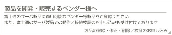 製品を開発・販売するベンダー様へ。富士通のサーバ製品に適用可能なベンダー様製品をご登録ください。また、富士通のサーバ製品での動作/接続検証のお申し込みも受け付けております。製品の登録・修正・削除/検証のお申し込み。 製品を開発・販売するベンダー様へ。富士通のサーバ製品に適用可能なベンダー様製品をご登録ください。また、富士通のサーバ製品での動作/接続検証のお申し込みも受け付けております。製品の登録・修正・削除/検証のお申し込み。