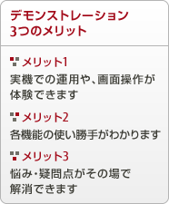 デモンストレーション 3つのメリット メリット1 実機での運用や、画面層が体験できます メリット2 各機能の使い勝手がわかります メリット3 悩み・疑問点がその場で解消できます