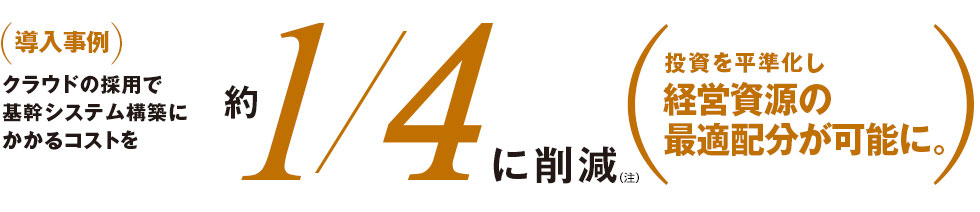 クラウドの採用で基幹システム構築にかかるコストを約1/4に削減(注)。投資を平準化し経営資源の最適配分が可能に。 クラウドの採用で基幹システム構築にかかるコストを約1/4に削減(注)。投資を平準化し経営資源の最適配分が可能に。