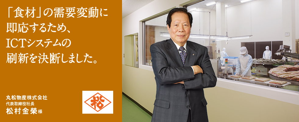 「食材」の需要変動に即応するため、ICTシステムの刷新を決断しました。丸松物産株式会社 代表取締役社長 松村金榮様 「食材」の需要変動に即応するため、ICTシステムの刷新を決断しました。丸松物産株式会社 代表取締役社長 松村金榮様