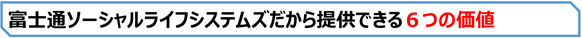 富士通ソーシャルライフシステムズだから提供できる6つの価値 富士通ソーシャルライフシステムズだから提供できる6つの価値