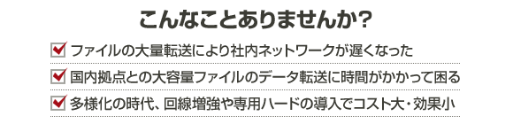 こんなことありませんか？ ・ファイルの大量転送により社内ネットワークが遅くなった ・国内拠点との大容量ファイルのデータ転送に時間がかかって困る ・多様化の時代、回線増強や専用ハードの導入でコスト大・効果小