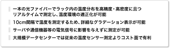 一本の光ファイバーでラック内の温度分布を高精度・高密度に且つリアルタイムで測定し、温度環境の適正化が可能。10cm間隔で温度を測定するため、詳細なグラデーション表示が可能。サーバや通信機器等の電気信号に影響を与えずに測定が可能。大規模データセンターでは従来の温度センサー測定よりコスト面で有利。 一本の光ファイバーでラック内の温度分布を高精度・高密度に且つリアルタイムで測定し、温度環境の適正化が可能。10cm間隔で温度を測定するため、詳細なグラデーション表示が可能。サーバや通信機器等の電気信号に影響を与えずに測定が可能。大規模データセンターでは従来の温度センサー測定よりコスト面で有利。
