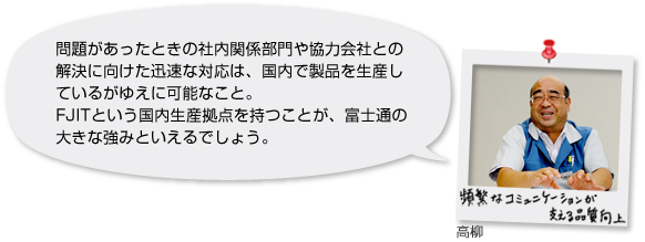 高柳氏「頻繁なコミュニケーションが支える品質向上」問題があったときの社内関係部門や協力会社との解決に向けた迅速な対応は、国内で製品を生産しているがゆえに可能なこと。FJITという国内生産拠点を持つことが、富士通の大きな強みといえるでしょう。