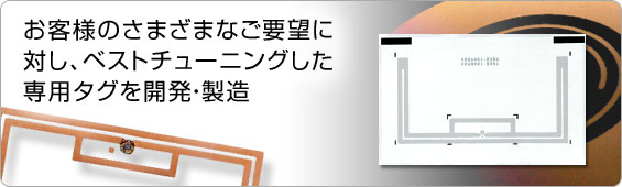お客様のさまざまなご要望に対し、ベストチューニングした専用タグを開発・製造 お客様のさまざまなご要望に対し、ベストチューニングした専用タグを開発・製造