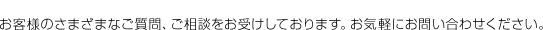 お客様のさまざまなご質問、ご相談をお受けしております。お気軽にお問い合わせください。 お客様のさまざまなご質問、ご相談をお受けしております。お気軽にお問い合わせください。