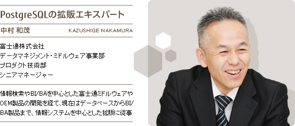 PostgreSQLの拡販エキスパート 中村和茂 富士通株式会社 データマネジメント・ミドルウェア事業部 プロダクト技術部 シニアマネージャー 情報検索やBI/BAを中心とした富士通ミドルウェアやOEM製品の開発を経て、現在はデータベースからBI/BA製品まで、情報システムを中心とした拡販に従事