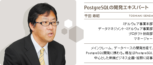 PostgreSQLの開発エキスパート 千田寿昭 富士通株式会社 データマネジメント・ミドルウェア事業部 プロダクト技術部 マネージャー メインフレーム、データベースの開発を経て、PostgreSQL開発に携わる。現在はPostgreSQL中心とした新規ビジネス企画・拡販に従事