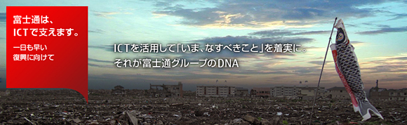 富士通は、ICTで支えます。一日も早い復興に向けて ICTを活用して「いま、なすべきこと」を着実に。それが富士通グループのDNA