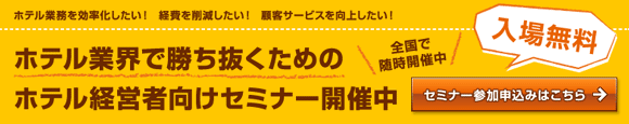 【入場無料:全国で随時開催中】ホテル業務を効率化したい!経費を削減したい!顧客サービスを向上したい!ホテル業界で勝ち抜くためのホテル経営者向けセミナー開催中 セミナー参加申込みはこちら 【入場無料:全国で随時開催中】ホテル業務を効率化したい!経費を削減したい!顧客サービスを向上したい!ホテル業界で勝ち抜くためのホテル経営者向けセミナー開催中 セミナー参加申込みはこちら