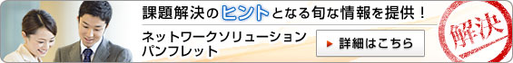 課題解決のヒントとなる旬な情報を提供！ ネットワークソリューションパンフレット。 詳細はこちらから