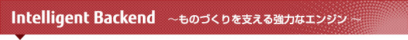 Intelligent Backend ~ものづくりを支える強力なエンジン ~ Intelligent Backend ~ものづくりを支える強力なエンジン ~