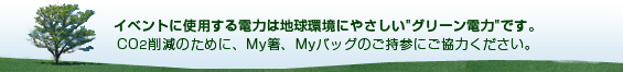 イベントに使用する電力は地球環境にやさしい「グリーン電力」です。CO2削減のために、My箸、Myバッグのご持参にご協力ください。