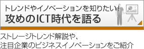 トレンドやイノベーションを知りたい！攻めのICT時代を語る：「攻めのICT」時代のストレージトレンド解説や、注目企業のビジネスイノベーションの取り組みをご紹介